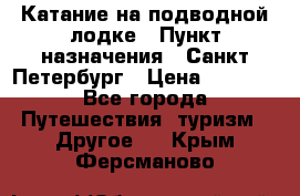 Катание на подводной лодке › Пункт назначения ­ Санкт-Петербург › Цена ­ 5 000 - Все города Путешествия, туризм » Другое   . Крым,Ферсманово
